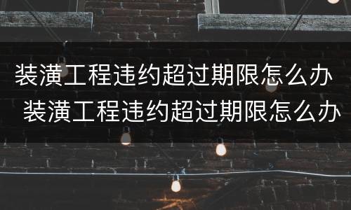 装潢工程违约超过期限怎么办 装潢工程违约超过期限怎么办赔偿