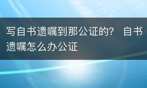 写自书遗嘱到那公证的？ 自书遗嘱怎么办公证