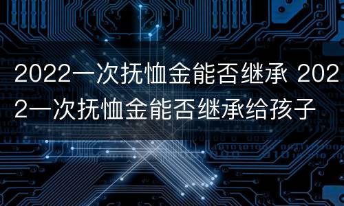 2022一次抚恤金能否继承 2022一次抚恤金能否继承给孩子