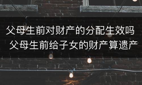 父母生前对财产的分配生效吗 父母生前给子女的财产算遗产吗