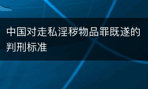 中国对走私淫秽物品罪既遂的判刑标准