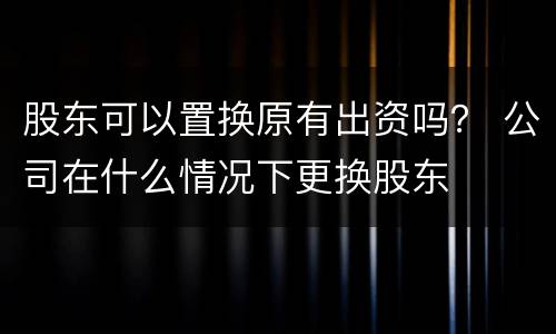 股东可以置换原有出资吗？ 公司在什么情况下更换股东