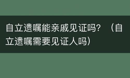 自立遗嘱能亲戚见证吗？（自立遗嘱需要见证人吗）