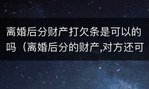 离婚后分财产打欠条是可以的吗（离婚后分的财产,对方还可能要回吗）