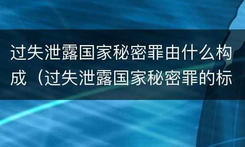 过失泄露国家秘密罪由什么构成（过失泄露国家秘密罪的标准有哪些）