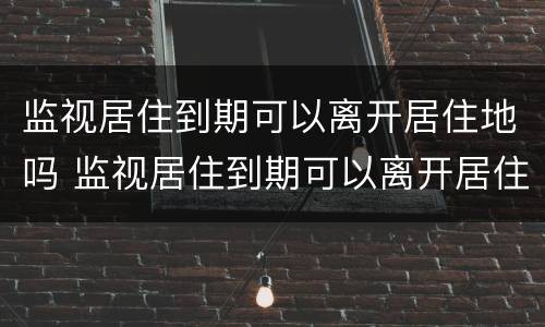 监视居住到期可以离开居住地吗 监视居住到期可以离开居住地吗怎么办