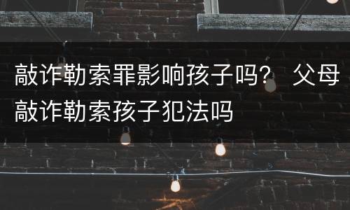 敲诈勒索罪影响孩子吗？ 父母敲诈勒索孩子犯法吗