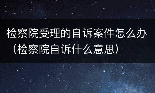 检察院受理的自诉案件怎么办（检察院自诉什么意思）