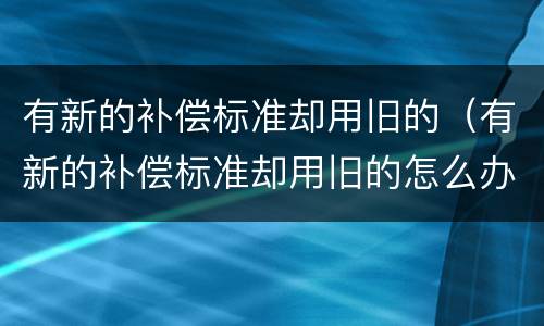 有新的补偿标准却用旧的（有新的补偿标准却用旧的怎么办）