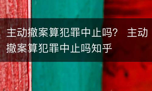 主动撤案算犯罪中止吗？ 主动撤案算犯罪中止吗知乎