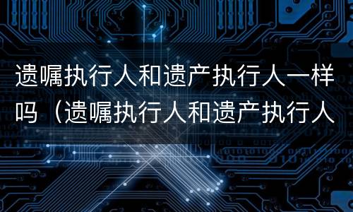 遗嘱执行人和遗产执行人一样吗（遗嘱执行人和遗产执行人一样吗怎么办）