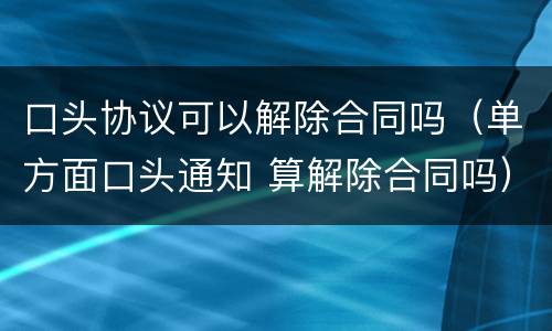 口头协议可以解除合同吗（单方面口头通知 算解除合同吗）