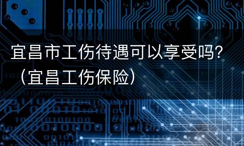 宜昌市工伤待遇可以享受吗？（宜昌工伤保险）