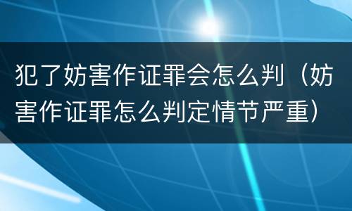 犯了妨害作证罪会怎么判（妨害作证罪怎么判定情节严重）