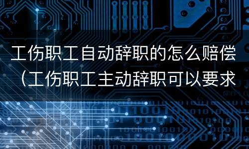 工伤职工自动辞职的怎么赔偿（工伤职工主动辞职可以要求经济补偿吗）