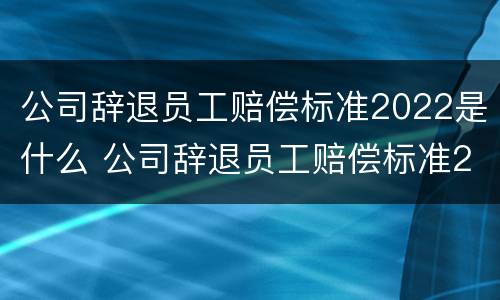 公司辞退员工赔偿标准2022是什么 公司辞退员工赔偿标准2022是什么时候发