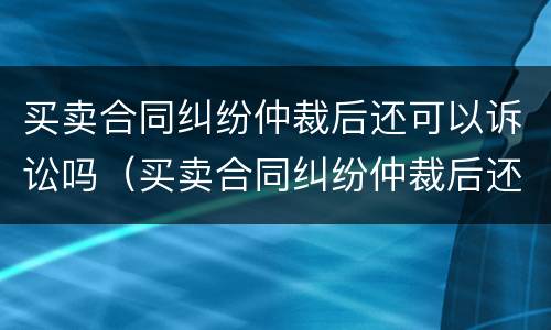 买卖合同纠纷仲裁后还可以诉讼吗（买卖合同纠纷仲裁后还可以诉讼吗怎么办）