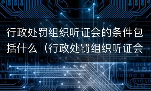 行政处罚组织听证会的条件包括什么（行政处罚组织听证会的条件包括什么内容）