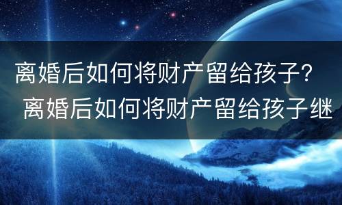 离婚后如何将财产留给孩子？ 离婚后如何将财产留给孩子继承