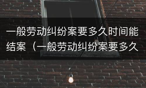 一般劳动纠纷案要多久时间能结案（一般劳动纠纷案要多久时间能结案完）