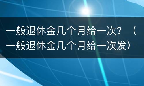 一般退休金几个月给一次？（一般退休金几个月给一次发）