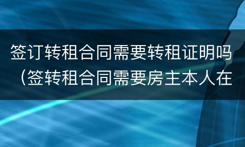 签订转租合同需要转租证明吗（签转租合同需要房主本人在场吗）