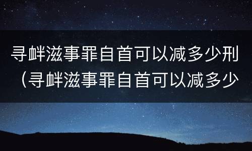 寻衅滋事罪自首可以减多少刑（寻衅滋事罪自首可以减多少刑罚）