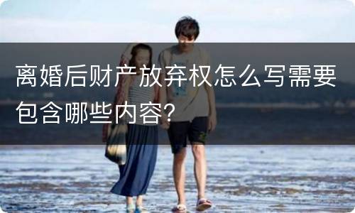 离婚后财产放弃权怎么写需要包含哪些内容？