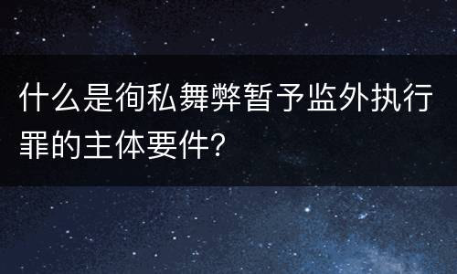 什么是徇私舞弊暂予监外执行罪的主体要件？