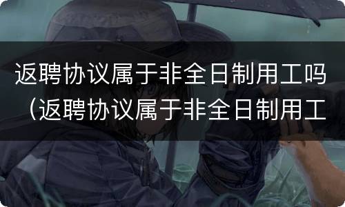 返聘协议属于非全日制用工吗（返聘协议属于非全日制用工吗怎么写）