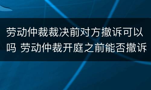 劳动仲裁裁决前对方撤诉可以吗 劳动仲裁开庭之前能否撤诉