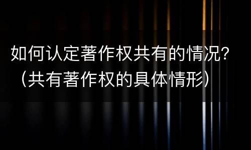 如何认定著作权共有的情况？（共有著作权的具体情形）