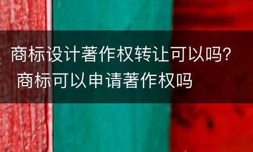 商标设计著作权转让可以吗？ 商标可以申请著作权吗