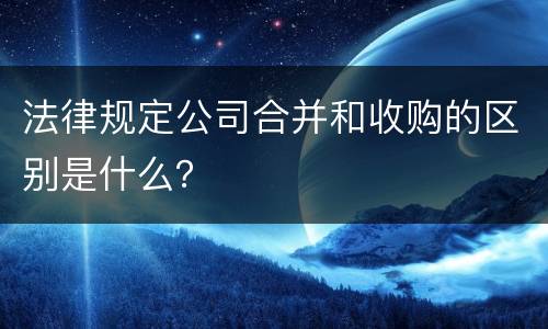 法律规定公司合并和收购的区别是什么？