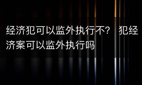 经济犯可以监外执行不？ 犯经济案可以监外执行吗