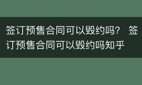 签订预售合同可以毁约吗？ 签订预售合同可以毁约吗知乎