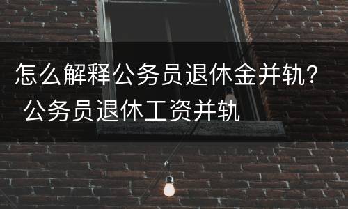 怎么解释公务员退休金并轨？ 公务员退休工资并轨