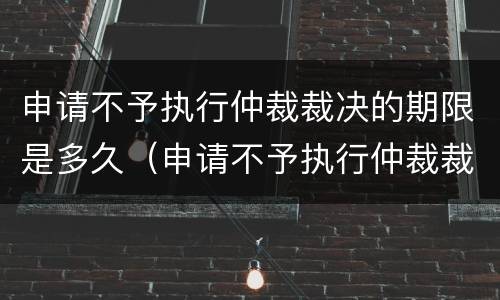 申请不予执行仲裁裁决的期限是多久（申请不予执行仲裁裁决的时间）