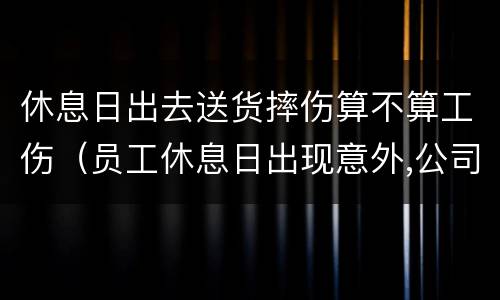 休息日出去送货摔伤算不算工伤（员工休息日出现意外,公司会赔偿吗）