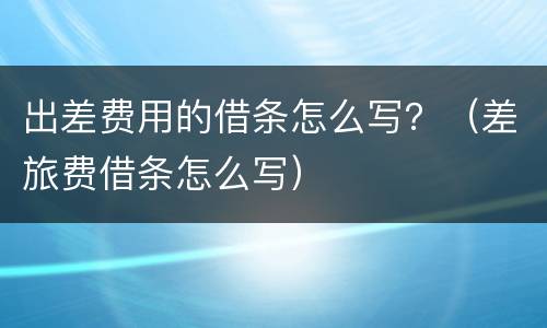 出差费用的借条怎么写？（差旅费借条怎么写）