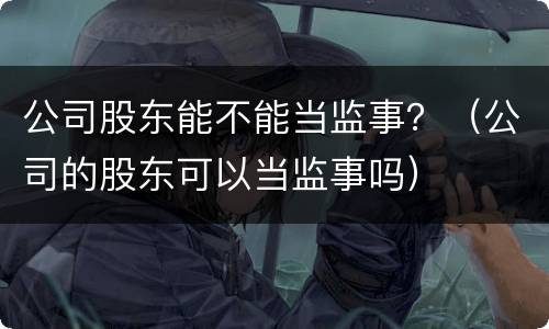 公司股东能不能当监事？（公司的股东可以当监事吗）