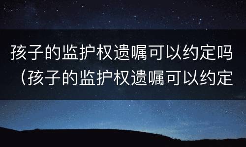 孩子的监护权遗嘱可以约定吗（孩子的监护权遗嘱可以约定吗合法吗）