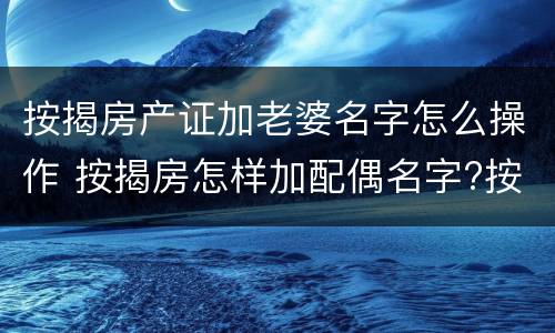 按揭房产证加老婆名字怎么操作 按揭房怎样加配偶名字?按揭的房产证能加夫妻一方的名