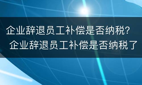 企业辞退员工补偿是否纳税？ 企业辞退员工补偿是否纳税了