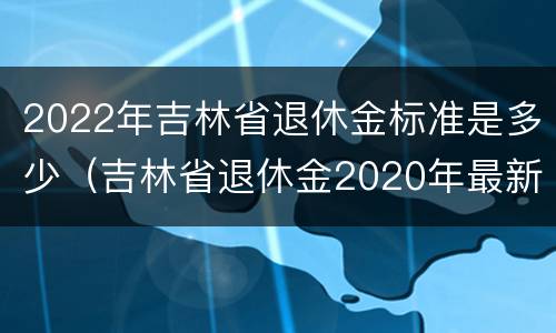 2022年吉林省退休金标准是多少（吉林省退休金2020年最新消息）