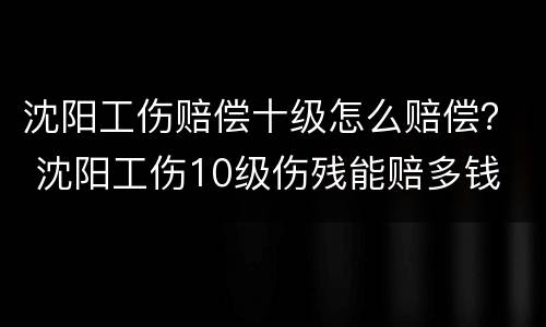 沈阳工伤赔偿十级怎么赔偿？ 沈阳工伤10级伤残能赔多钱