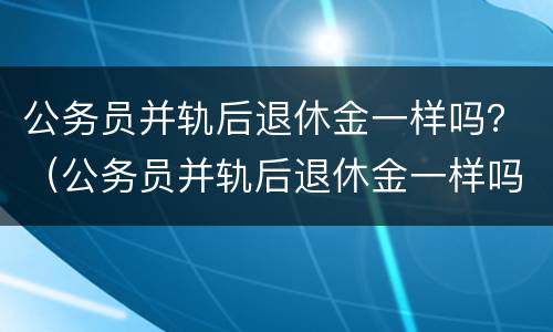 公务员并轨后退休金一样吗？（公务员并轨后退休金一样吗怎么算）