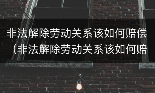 非法解除劳动关系该如何赔偿（非法解除劳动关系该如何赔偿呢）