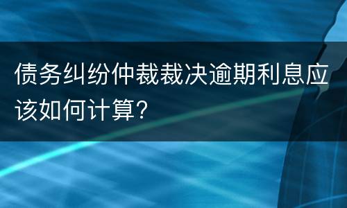 债务纠纷仲裁裁决逾期利息应该如何计算?