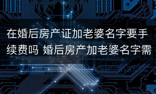 在婚后房产证加老婆名字要手续费吗 婚后房产加老婆名字需要什么资料